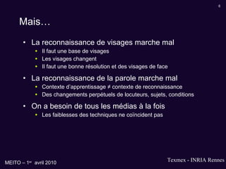 Mais… La reconnaissance de visages marche mal Il faut une base de visages Les visages changent Il faut une bonne résolution et des visages de face La reconnaissance de la parole marche mal Contexte d’apprentissage ≠ contexte de reconnaissance Des changements perpétuels de locuteurs, sujets, conditions On a besoin de tous les médias à la fois Les faiblesses des techniques ne coïncident pas 