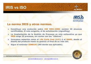 IRIS vs ISO



 La norma IRIS y otras normas.
   Constituye una evolución sobre ISO 9001:2008: existen 20 alcances
    certificables. El más exigente, el de señalización (signalling).
   La Implantación de la Gestión de Procesos es más exhaustiva ya que
    IRIS exige 25 procesos, sin contar con los “clásicos”.
   Incorpora aspectos como el Life Cycle Cost (LCC) ó el RAMS, desde el
    diseño del producto hasta su gestión al final de su vida útil.
   Sigue el estándar CENELEC (Allí donde sea aplicable).




SISTEMAS NORMALIZADOS

                        jesus.sanchez@mad.auren.es / ruben.bagues@bcn.auren.es
 
