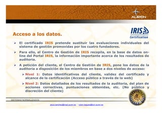 Acceso a los datos.
   El certificado IRIS pretende sustituir las evaluaciones individuales del
    sistema de gestión promovidas por los cuatro fundadores.
   Para ello, el Centro de Gestión de IRIS recopila, en la base de datos on-
    line del Portal IRIS, la información importante acerca de los resultados de
    auditoria.
   A petición del cliente, el Centro de Gestión de IRIS, pone los datos de la
    auditoria a disposición de los miembros en base a dos niveles de acceso:
         Nivel 1: Datos identificativos del cliente, validez del certificado y
          alcance de la certificación (Acceso público a través de la web)
         Nivel 2: Datos detallados de los resultados de la auditoria, del plan de
          acciones correctivas, puntuaciones obtenidas, etc. (No público y
          discreción del cliente)

SISTEMAS NORMALIZADOS

                        jesus.sanchez@mad.auren.es / ruben.bagues@bcn.auren.es
 