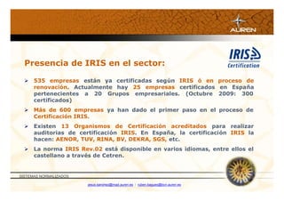 Presencia de IRIS en el sector:

   535 empresas están ya certificadas según IRIS ó en proceso de
    renovación. Actualmente hay 25 empresas certificados en España
    pertenecientes a 20 Grupos empresariales. (Octubre 2009: 300
    certificados)
   Más de 600 empresas ya han dado el primer paso en el proceso de
    Certificación IRIS.
   Existen 13 Organismos de Certificación acreditados para realizar
    auditorias de certificación IRIS. En España, la certificación IRIS la
    hacen: AENOR, TUV, RINA, BV, DEKRA, SGS, etc.
   La norma IRIS Rev.02 está disponible en varios idiomas, entre ellos el
    castellano a través de Cetren.


SISTEMAS NORMALIZADOS

                        jesus.sanchez@mad.auren.es / ruben.bagues@bcn.auren.es
 