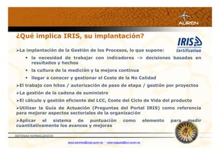 ¿Qué implica IRIS, su implantación?

La implantación de la Gestión de los Procesos, lo que supone:
      la necesidad de trabajar con indicadores -> decisiones basadas en
       resultados y hechos
      la cultura de la medición y la mejora continua
      llegar a conocer y gestionar el Coste de la No Calidad
El trabajo con hitos / autorización de paso de etapa / gestión por proyectos
La gestión de la cadena de suministro
El cálculo y gestión eficiente del LCC, Coste del Ciclo de Vida del producto
Utilizar la Guía de Actuación (Preguntas del Portal IRIS) como referencia
para mejorar aspectos sectoriales de la organizaci ón
Aplicar   el  sistema   de   puntuación                         como            elemento   para   medir
cuantitativamente los avances y mejoras

SISTEMAS NORMALIZADOS

                        jesus.sanchez@mad.auren.es / ruben.bagues@bcn.auren.es
 