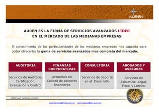 AUREN ES LA FIRMA DE SERVICIOS AVANZADOS LIDER
                 EN EL MERCADO DE LAS MEDIANAS EMPRESAS


  El conocimiento de las particularidades de las medianas empresas nos capacita para
  poder ofrecerles la gama de servicios avanzados mas completa del mercado.



    AUDITORIA               FINANZAS                           CONSULTORIA           ABOGADOS Y
                          CORPORATIVAS                                                ASESORES

Servicios de Auditoria,       Actuamos en                   Servicios de Soporte       Servicios de
    Certificación,        Calidad de asesores                 en el Desarrollo      Asistencia Legal,
 Evaluación y Control          financieros                                           Fiscal y Laboral



 SISTEMAS NORMALIZADOS

                           jesus.sanchez@mad.auren.es / ruben.bagues@bcn.auren.es
 