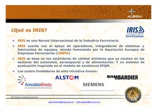 ¿Qué es IRIS?

  IRIS es una Norma Internacional de la Industria Ferroviaria.
  IRIS cuenta con el apoyo de operadores, integradores de sistemas y
   fabricantes de equipos, siendo fomentada por la Asociaci ón Europea de
   Empresas Ferroviarias (UNIFE).
  IRIS se basa en los estándares de calidad similares que ya existen en los
   sectores del automóvil, aeroespacial y de alimentación. Y un sistema de
   puntuación inspirado en el modelo de excelencia EFQM.
  Los cuatro fundadores de esta iniciativa fueron:




SISTEMAS NORMALIZADOS

                        jesus.sanchez@mad.auren.es / ruben.bagues@bcn.auren.es
 