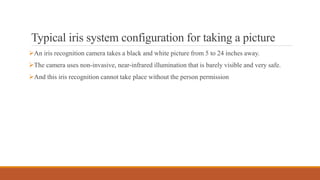 Typical iris system configuration for taking a picture
An iris recognition camera takes a black and white picture from 5 to 24 inches away.
The camera uses non-invasive, near-infrared illumination that is barely visible and very safe.
And this iris recognition cannot take place without the person permission
 