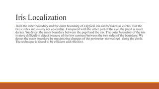 Iris Localization
 Both the inner boundary and the outer boundary of a typical iris can be taken as circles. But the
two circles are usually not co-centric. Compared with the other part of the eye, the pupil is much
darker. We detect the inner boundary between the pupil and the iris. The outer boundary of the iris
is more difficult to detect because of the low contrast between the two sides of the boundary. We
detect the outer boundary by maximizing changes of the perimeter- normalized along the circle.
The technique is found to be efficient and effective.
 