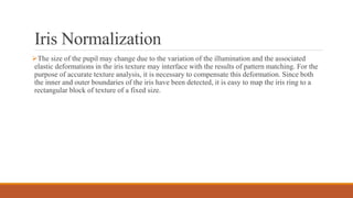 Iris Normalization
The size of the pupil may change due to the variation of the illumination and the associated
elastic deformations in the iris texture may interface with the results of pattern matching. For the
purpose of accurate texture analysis, it is necessary to compensate this deformation. Since both
the inner and outer boundaries of the iris have been detected, it is easy to map the iris ring to a
rectangular block of texture of a fixed size.
 