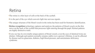 Retina
•The retina is a thin layer of cells at the back of the eyeball.
•It is the part of the eye which converts light into nervous signals.
•The unique structure of the blood vessels in the retina has been used for biometric identification.
•Retina recognition technology captures and analyzes the patterns of blood vessels on the thin
nerve on the back of the eyeball that processes light entering through the pupil. Retinal patterns
are highly distinctive traits.
•Every eye has its own totally unique pattern of blood vessels; even the eyes of identical twins are
distinct. Although each pattern normally remains stable over a person’s lifetime, it can be affected
by disease such as glaucoma, diabetes, high blood pressure, and autoimmune deficiency
syndrome.
 
