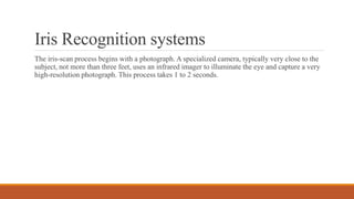 Iris Recognition systems
The iris-scan process begins with a photograph. A specialized camera, typically very close to the
subject, not more than three feet, uses an infrared imager to illuminate the eye and capture a very
high-resolution photograph. This process takes 1 to 2 seconds.
 