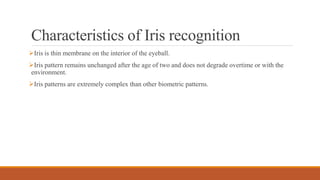Characteristics of Iris recognition
Iris is thin membrane on the interior of the eyeball.
Iris pattern remains unchanged after the age of two and does not degrade overtime or with the
environment.
Iris patterns are extremely complex than other biometric patterns.
 