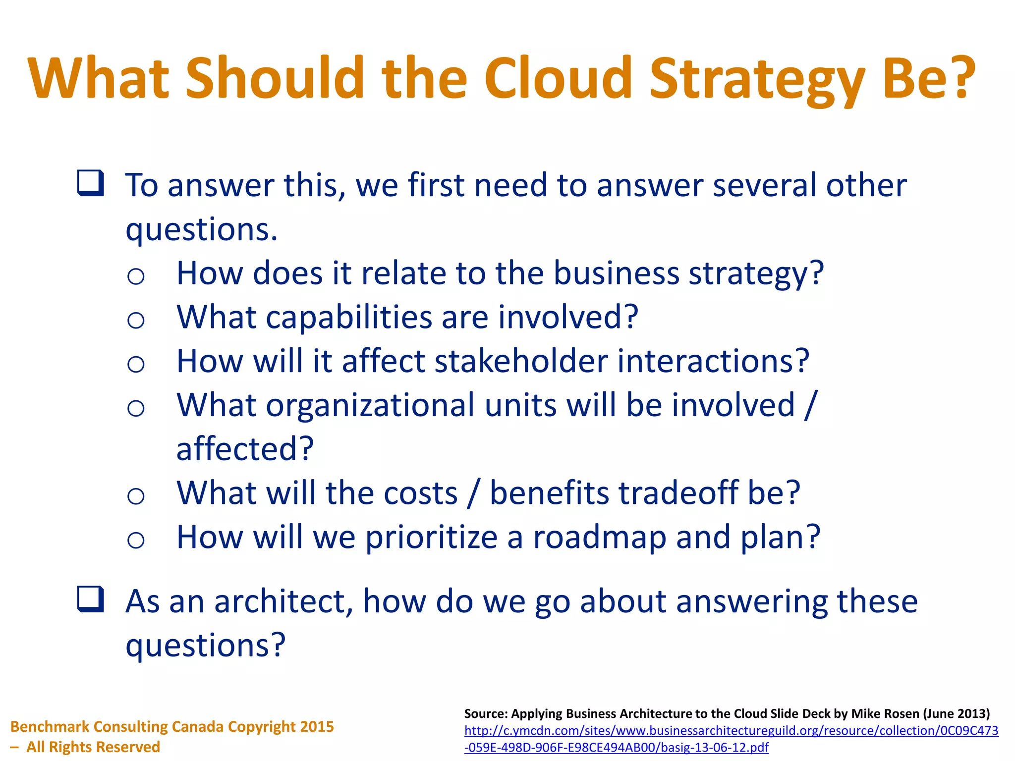What Should the Cloud Strategy Be?
Benchmark Consulting Canada Copyright 2015
– All Rights Reserved
Source: Applying Business Architecture to the Cloud Slide Deck by Mike Rosen (June 2013)
http://c.ymcdn.com/sites/www.businessarchitectureguild.org/resource/collection/0C09C473
-059E-498D-906F-E98CE494AB00/basig-13-06-12.pdf
 To answer this, we first need to answer several other
questions.
o How does it relate to the business strategy?
o What capabilities are involved?
o How will it affect stakeholder interactions?
o What organizational units will be involved /
affected?
o What will the costs / benefits tradeoff be?
o How will we prioritize a roadmap and plan?
 As an architect, how do we go about answering these
questions?
 