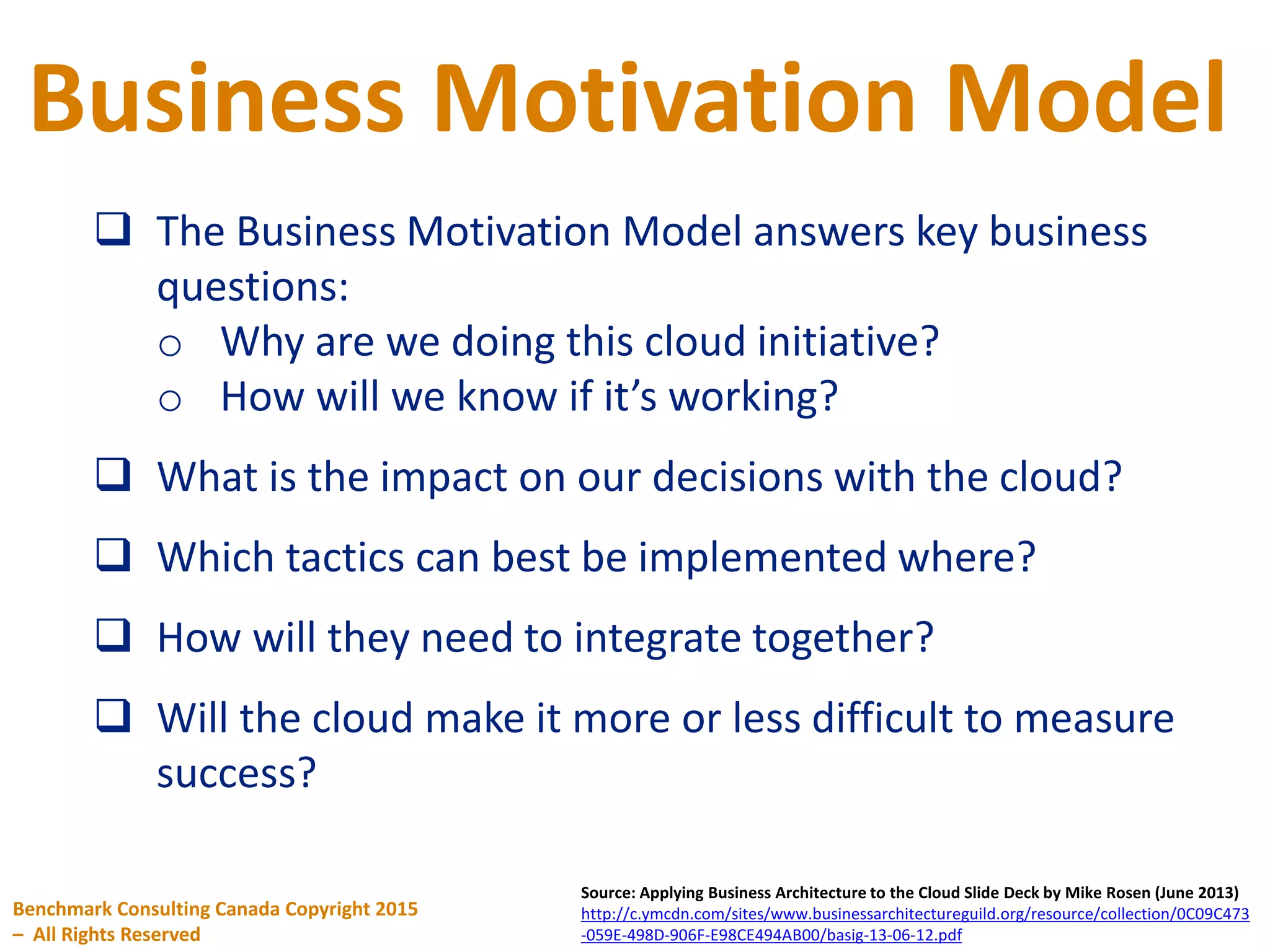 Business Motivation Model
Benchmark Consulting Canada Copyright 2015
– All Rights Reserved
Source: Applying Business Architecture to the Cloud Slide Deck by Mike Rosen (June 2013)
http://c.ymcdn.com/sites/www.businessarchitectureguild.org/resource/collection/0C09C473
-059E-498D-906F-E98CE494AB00/basig-13-06-12.pdf
 The Business Motivation Model answers key business
questions:
o Why are we doing this cloud initiative?
o How will we know if it’s working?
 What is the impact on our decisions with the cloud?
 Which tactics can best be implemented where?
 How will they need to integrate together?
 Will the cloud make it more or less difficult to measure
success?
 