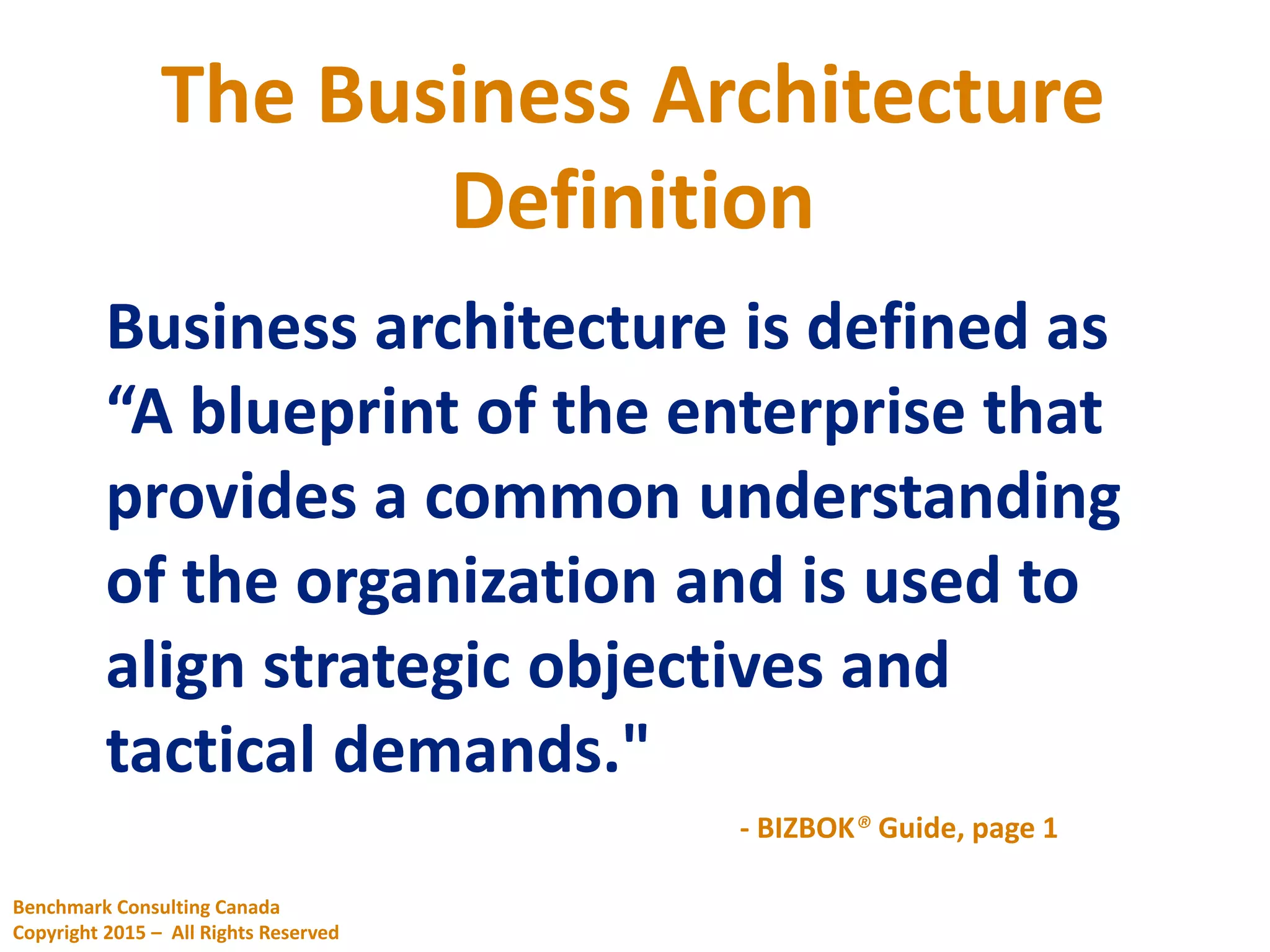 Business architecture is defined as
“A blueprint of the enterprise that
provides a common understanding
of the organization and is used to
align strategic objectives and
tactical demands."
- BIZBOK® Guide, page 1
The Business Architecture
Definition
Benchmark Consulting Canada
Copyright 2015 – All Rights Reserved
 