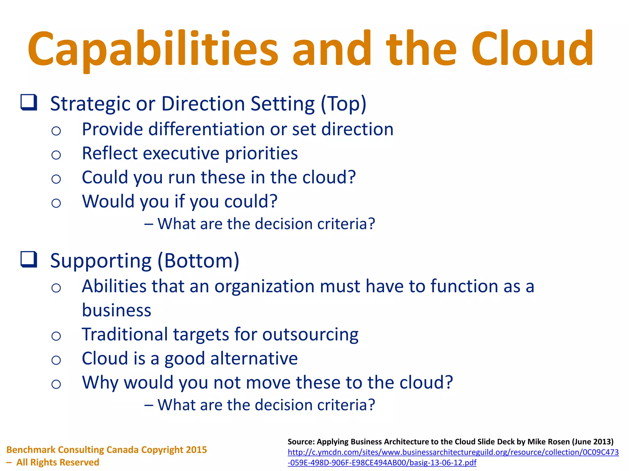 Capabilities and the Cloud
Benchmark Consulting Canada Copyright 2015
– All Rights Reserved
Source: Applying Business Architecture to the Cloud Slide Deck by Mike Rosen (June 2013)
http://c.ymcdn.com/sites/www.businessarchitectureguild.org/resource/collection/0C09C473
-059E-498D-906F-E98CE494AB00/basig-13-06-12.pdf
 Strategic or Direction Setting (Top)
o Provide differentiation or set direction
o Reflect executive priorities
o Could you run these in the cloud?
o Would you if you could?
– What are the decision criteria?
 Supporting (Bottom)
o Abilities that an organization must have to function as a
business
o Traditional targets for outsourcing
o Cloud is a good alternative
o Why would you not move these to the cloud?
– What are the decision criteria?
 
