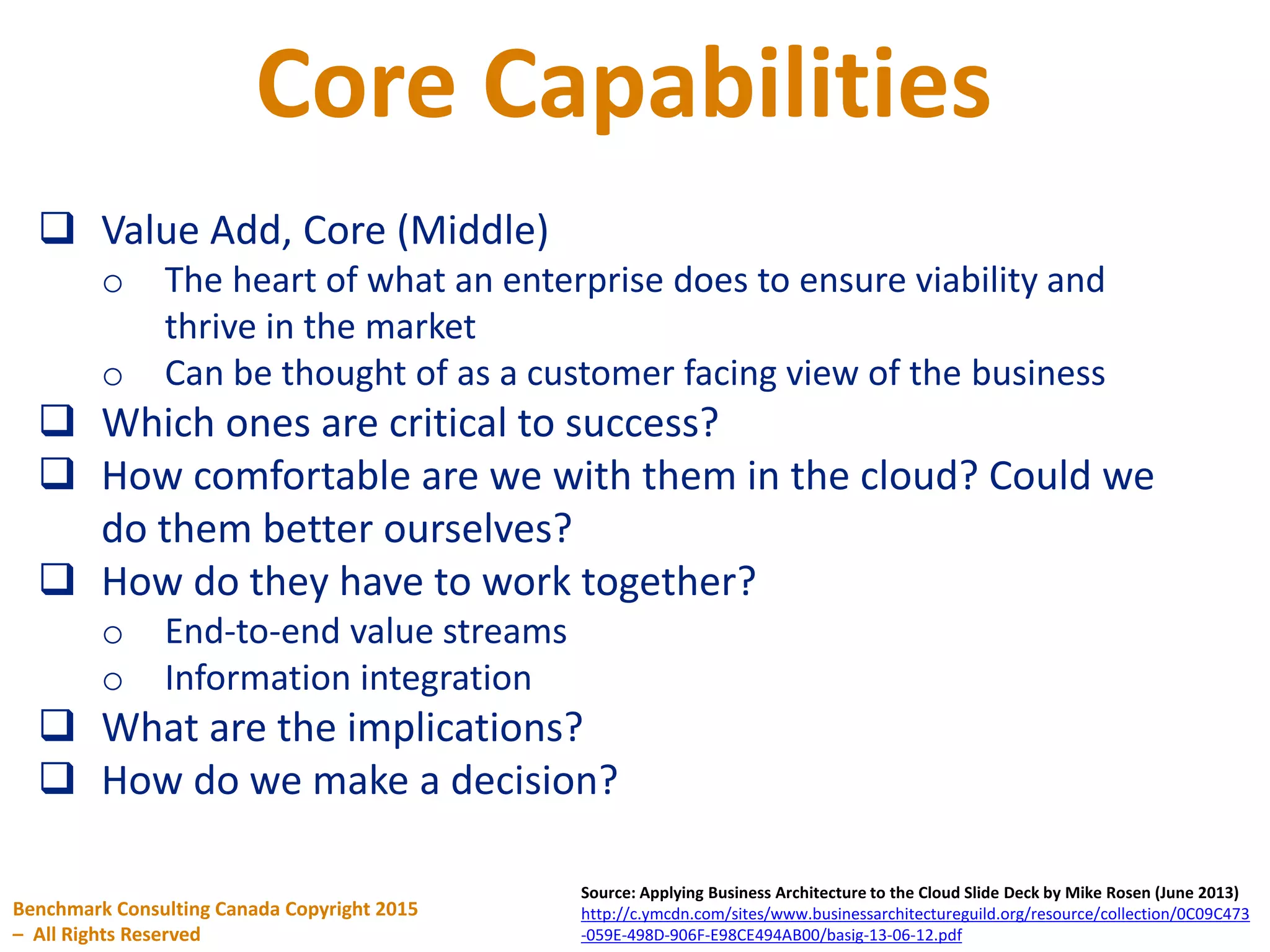 Core Capabilities
Benchmark Consulting Canada Copyright 2015
– All Rights Reserved
Source: Applying Business Architecture to the Cloud Slide Deck by Mike Rosen (June 2013)
http://c.ymcdn.com/sites/www.businessarchitectureguild.org/resource/collection/0C09C473
-059E-498D-906F-E98CE494AB00/basig-13-06-12.pdf
 Value Add, Core (Middle)
o The heart of what an enterprise does to ensure viability and
thrive in the market
o Can be thought of as a customer facing view of the business
 Which ones are critical to success?
 How comfortable are we with them in the cloud? Could we
do them better ourselves?
 How do they have to work together?
o End-to-end value streams
o Information integration
 What are the implications?
 How do we make a decision?
 