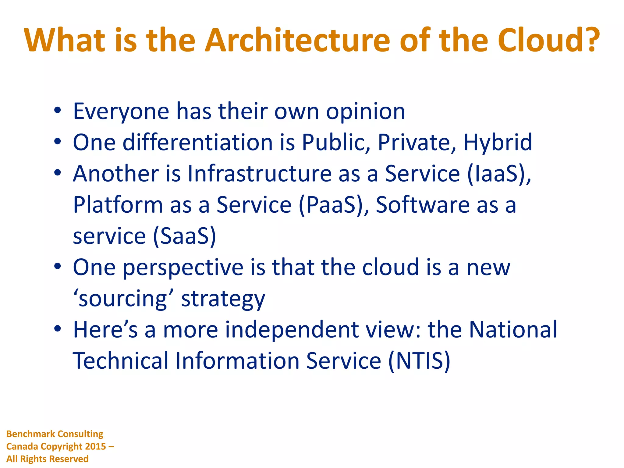 What is the Architecture of the Cloud?
Benchmark Consulting
Canada Copyright 2015 –
All Rights Reserved
• Everyone has their own opinion
• One differentiation is Public, Private, Hybrid
• Another is Infrastructure as a Service (IaaS),
Platform as a Service (PaaS), Software as a
service (SaaS)
• One perspective is that the cloud is a new
‘sourcing’ strategy
• Here’s a more independent view: the National
Technical Information Service (NTIS)
 