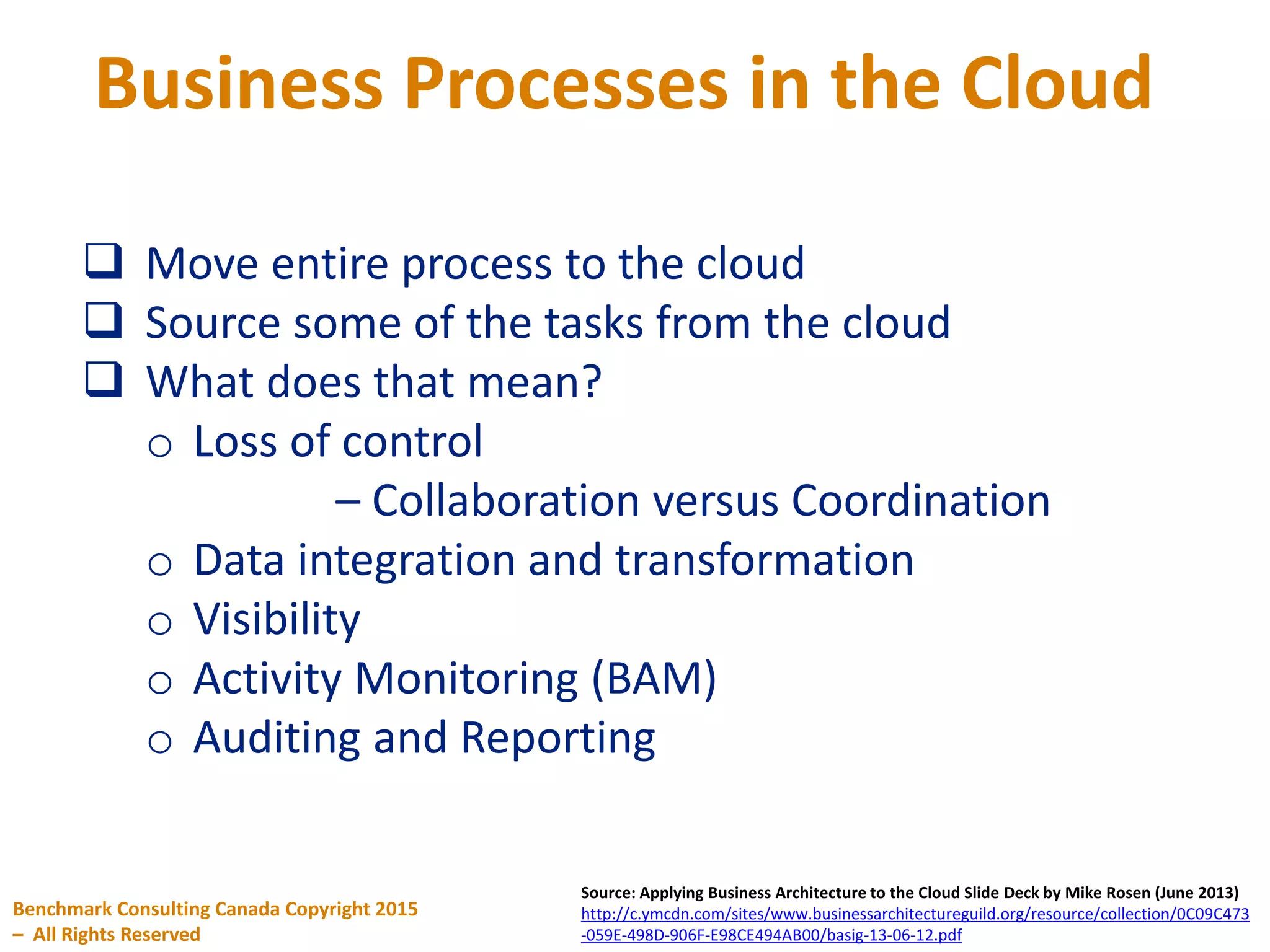 Business Processes in the Cloud
Benchmark Consulting Canada Copyright 2015
– All Rights Reserved
Source: Applying Business Architecture to the Cloud Slide Deck by Mike Rosen (June 2013)
http://c.ymcdn.com/sites/www.businessarchitectureguild.org/resource/collection/0C09C473
-059E-498D-906F-E98CE494AB00/basig-13-06-12.pdf
 Move entire process to the cloud
 Source some of the tasks from the cloud
 What does that mean?
o Loss of control
– Collaboration versus Coordination
o Data integration and transformation
o Visibility
o Activity Monitoring (BAM)
o Auditing and Reporting
 