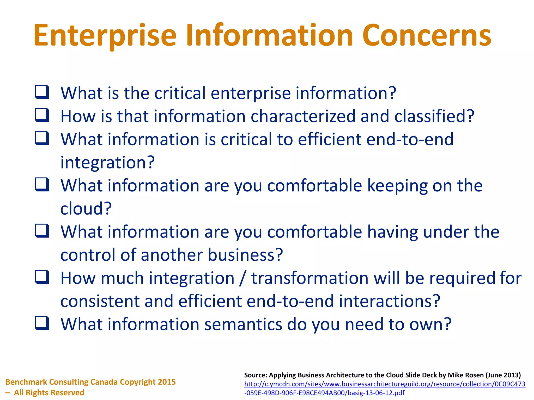 Enterprise Information Concerns
Benchmark Consulting Canada Copyright 2015
– All Rights Reserved
Source: Applying Business Architecture to the Cloud Slide Deck by Mike Rosen (June 2013)
http://c.ymcdn.com/sites/www.businessarchitectureguild.org/resource/collection/0C09C473
-059E-498D-906F-E98CE494AB00/basig-13-06-12.pdf
 What is the critical enterprise information?
 How is that information characterized and classified?
 What information is critical to efficient end-to-end
integration?
 What information are you comfortable keeping on the
cloud?
 What information are you comfortable having under the
control of another business?
 How much integration / transformation will be required for
consistent and efficient end-to-end interactions?
 What information semantics do you need to own?
 
