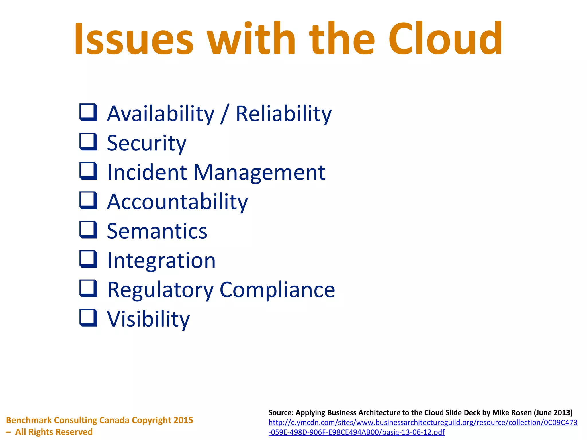Issues with the Cloud
Benchmark Consulting Canada Copyright 2015
– All Rights Reserved
Source: Applying Business Architecture to the Cloud Slide Deck by Mike Rosen (June 2013)
http://c.ymcdn.com/sites/www.businessarchitectureguild.org/resource/collection/0C09C473
-059E-498D-906F-E98CE494AB00/basig-13-06-12.pdf
 Availability / Reliability
 Security
 Incident Management
 Accountability
 Semantics
 Integration
 Regulatory Compliance
 Visibility
 