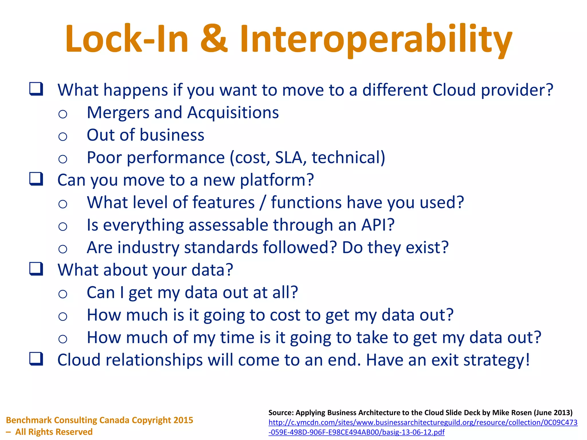Lock-In & Interoperability
Benchmark Consulting Canada Copyright 2015
– All Rights Reserved
Source: Applying Business Architecture to the Cloud Slide Deck by Mike Rosen (June 2013)
http://c.ymcdn.com/sites/www.businessarchitectureguild.org/resource/collection/0C09C473
-059E-498D-906F-E98CE494AB00/basig-13-06-12.pdf
 What happens if you want to move to a different Cloud provider?
o Mergers and Acquisitions
o Out of business
o Poor performance (cost, SLA, technical)
 Can you move to a new platform?
o What level of features / functions have you used?
o Is everything assessable through an API?
o Are industry standards followed? Do they exist?
 What about your data?
o Can I get my data out at all?
o How much is it going to cost to get my data out?
o How much of my time is it going to take to get my data out?
 Cloud relationships will come to an end. Have an exit strategy!
 