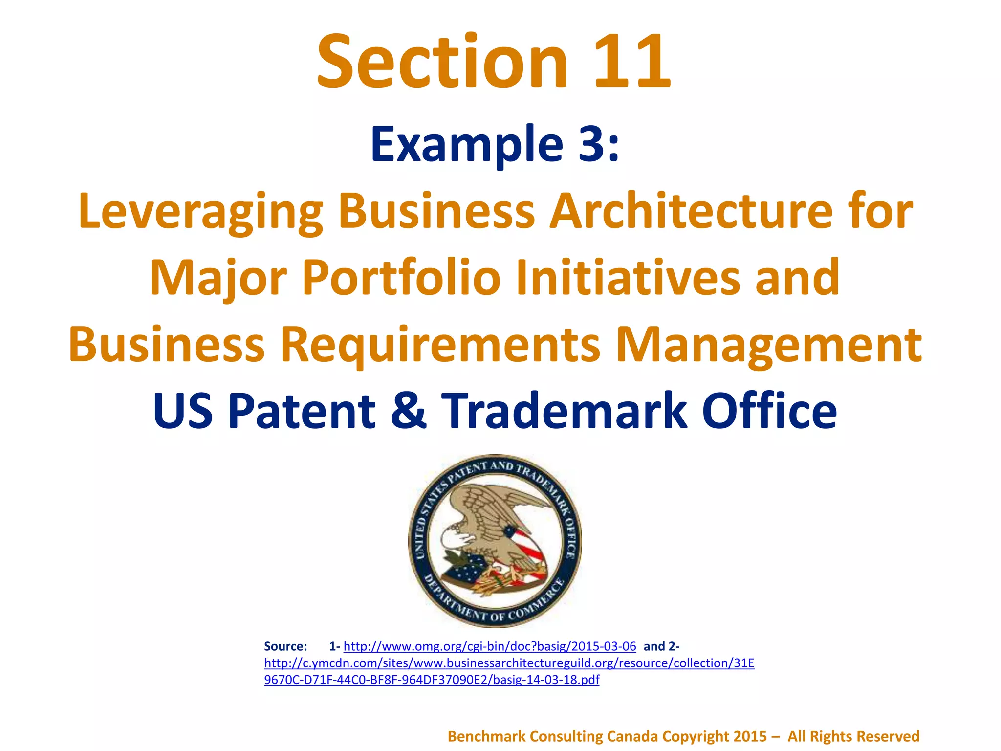 Section 11
Example 3:
Leveraging Business Architecture for
Major Portfolio Initiatives and
Business Requirements Management
US Patent & Trademark Office
Source: 1- http://www.omg.org/cgi-bin/doc?basig/2015-03-06 and 2-
http://c.ymcdn.com/sites/www.businessarchitectureguild.org/resource/collection/31E
9670C-D71F-44C0-BF8F-964DF37090E2/basig-14-03-18.pdf
Benchmark Consulting Canada Copyright 2015 – All Rights Reserved
 