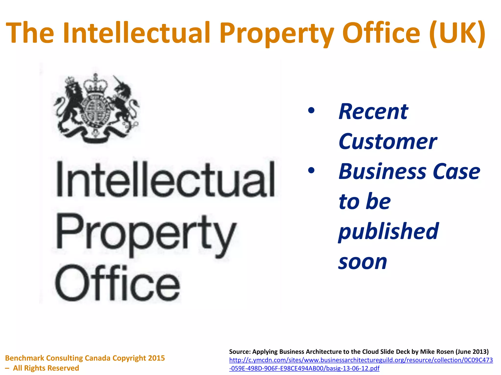 The Intellectual Property Office (UK)
Benchmark Consulting Canada Copyright 2015
– All Rights Reserved
Source: Applying Business Architecture to the Cloud Slide Deck by Mike Rosen (June 2013)
http://c.ymcdn.com/sites/www.businessarchitectureguild.org/resource/collection/0C09C473
-059E-498D-906F-E98CE494AB00/basig-13-06-12.pdf
• Recent
Customer
• Business Case
to be
published
soon
 