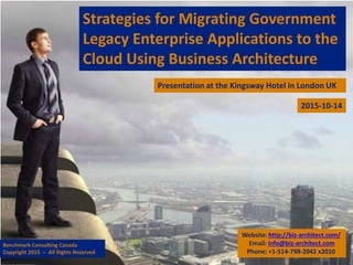 Strategies for Migrating Government
Legacy Enterprise Applications to the
Cloud Using Business Architecture
Presentation at the Kingsway Hotel in London UK
Website: http://biz-architect.com/
Email: info@biz-architect.com
Phone: +1-514-798-2042 x2010
Benchmark Consulting Canada
Copyright 2015 – All Rights Reserved
2015-10-14
 