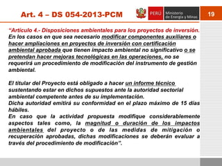 19Art. 4 – DS 054-2013-PCM
“Artículo 4.- Disposiciones ambientales para los proyectos de inversión.
En los casos en que sea necesario modificar componentes auxiliares o
hacer ampliaciones en proyectos de inversión con certificación
ambiental aprobada que tienen impacto ambiental no significativo o se
pretendan hacer mejoras tecnológicas en las operaciones, no se
requerirá un procedimiento de modificación del instrumento de gestión
ambiental.
El titular del Proyecto está obligado a hacer un informe técnico
sustentando estar en dichos supuestos ante la autoridad sectorial
ambiental competente antes de su implementación.
Dicha autoridad emitirá su conformidad en el plazo máximo de 15 días
hábiles.
En caso que la actividad propuesta modifique considerablemente
aspectos tales como, la magnitud o duración de los impactos
ambientales del proyecto o de las medidas de mitigación o
recuperación aprobadas, dichas modificaciones se deberán evaluar a
través del procedimiento de modificación”.
 
