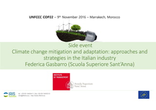 Side event
Climate change mitigation and adaptation: approaches and
strategies in the Italian industry
Federica Gasbarro (Scuola Superiore Sant’Anna)
1
tel. +39 051 6450411 | fax +39 051 6450310
info@lifeiris.eu | http://www.lifeiris.eu
UNFCCC COP22 – 9th November 2016 – Marrakech, Morocco
 