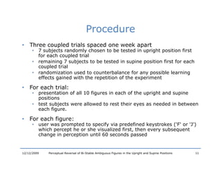 Procedure
•   Three coupled trials spaced one week apart
      • 7 subjects randomly chosen to be tested in upright p
              j            y                          p g position first
        for each coupled trial
      • remaining 7 subjects to be tested in supine position first for each
        coupled trial
      • randomization used to counterbalance for any possible learning
         a do     a o u d o ou          ba a     o a y po b        a    g
        effects gained with the repetition of the experiment

•   For each trial:
      • presentation of all 10 figures in each of the upright and supine
        positions
      • test subjects were allowed to rest their eyes as needed in between
        each figure.

•   For
    F each figure:
         h fi
      • user was prompted to specify via predefined keystrokes ('F' or 'J')
        which percept he or she visualized first, then every subsequent
        change in perception until 60 seconds passed


12/12/2009   Perceptual Reversal of Bi-Stable Ambiguous Figures in the Upright and Supine Positions   11
 