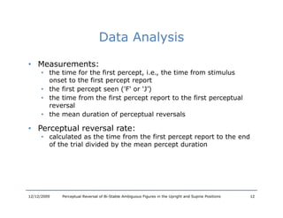 Data Analysis

• Measurements:
      • the time for the first percept, i.e., the time from stimulus
        onset to the first percept report
      • the first percept seen ('F' or 'J’)
      • the time from the first percept report to the first perceptual
         h        f     h f                          h f             l
        reversal
      • the mean duration of perceptual reversals

• Perceptual reversal rate:
      • calculated as the time from the first percept report to the end
        of the trial divided by the mean percept duration




12/12/2009   Perceptual Reversal of Bi-Stable Ambiguous Figures in the Upright and Supine Positions   12
 