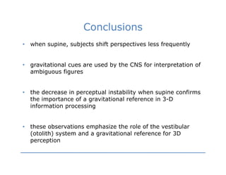 Conclusions
•   when supine, subjects shift perspectives less frequently


•   gravitational cues are used by the CNS for interpretation of
    ambiguous figures


•   the decrease in perceptual instability when supine confirms
    the importance of a gravitational reference in 3 D
                                                   3-D
    information processing


•   these observations emphasize the role of the vestibular
    (otolith) system and a gravitational reference for 3D
    p
    perception
          p
 