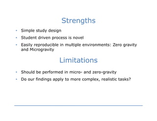 Strengths
•   Simple study design
•   Student driven process is novel
•   Easily reproducible in multiple environments: Zero gravity
    and Microgravity

                       Limitations
•   Should be performed in micro- and zero-gravity
•   Do our findings apply to more complex, realistic tasks?
 