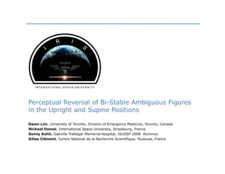 Perceptual Reversal of Bi-Stable Ambiguous Figures
in the Upright and Supine Positions

Dawn Lim, University of Toronto, Division of Emergency Medicine, Toronto, Canada
Michael Demel, International Space University, Strasbourg, France
Sonny Kohli, Oakville Trafalgar Memorial Hospital, ISUSSP 2008 Alumnus
Gilles Clément, Centre National de la Recherche Scientifique, Toulouse, France
 