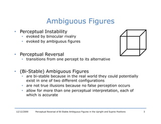 Ambiguous Figures
• Perceptual Instability
    • evoked by binocular rivalry
    • evoked by ambiguous figures


• Perceptual Reversal
    • transitions from one percept to its alternative


• (Bi St bl ) Ambiguous Fi
  (Bi-Stable) A bi      Figures
    • are bi-stable because in the real world they could potentially
      exist in one of two different configurations
    • are not true illusions because no false perception occurs
    • allow for more than one perceptual interpretation, each of
      which is accurate



12/12/2009   Perceptual Reversal of Bi-Stable Ambiguous Figures in the Upright and Supine Positions   3
 