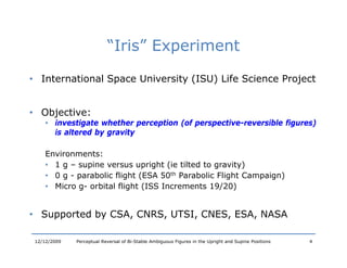 “Iris” Experiment
                            Iris

• International Space University (ISU) Life Science Project
                 p             y(    )                 j


• Objective:
    j
     • investigate whether perception (of perspective-reversible figures)
       is altered by gravity

     Environments:
     E i
     • 1 g – supine versus upright (ie tilted to gravity)
     • 0 g - parabolic flight (ESA 50th Parabolic Flight Campaign)
     • Micro g orbital flight (ISS Increments 19/20)
             g-


• Supported by CSA, CNRS, UTSI, CNES, ESA, NASA
    pp       y    ,     ,     ,     ,    ,

 12/12/2009   Perceptual Reversal of Bi-Stable Ambiguous Figures in the Upright and Supine Positions   4
 