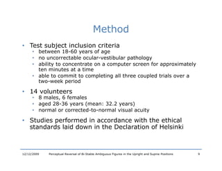 Method
• Test subject inclusion criteria
      • between 18-60 years of age
                   18 60
      • no uncorrectable ocular-vestibular pathology
      • ability to concentrate on a computer screen for approximately
        ten minutes at a time
      • able t commit to completing all three coupled trials over a
         bl to         it t      l ti  ll th       l dt i l
        two-week period

• 14 volunteers
      • 8 males, 6 females
            l      f    l
      • aged 28-36 years (mean: 32.2 years)
      • normal or corrected-to-normal visual acuity

• Studies performed in accordance with the ethical
     d       f     d         d        h h     h l
  standards laid down in the Declaration of Helsinki



12/12/2009   Perceptual Reversal of Bi-Stable Ambiguous Figures in the Upright and Supine Positions   9
 
