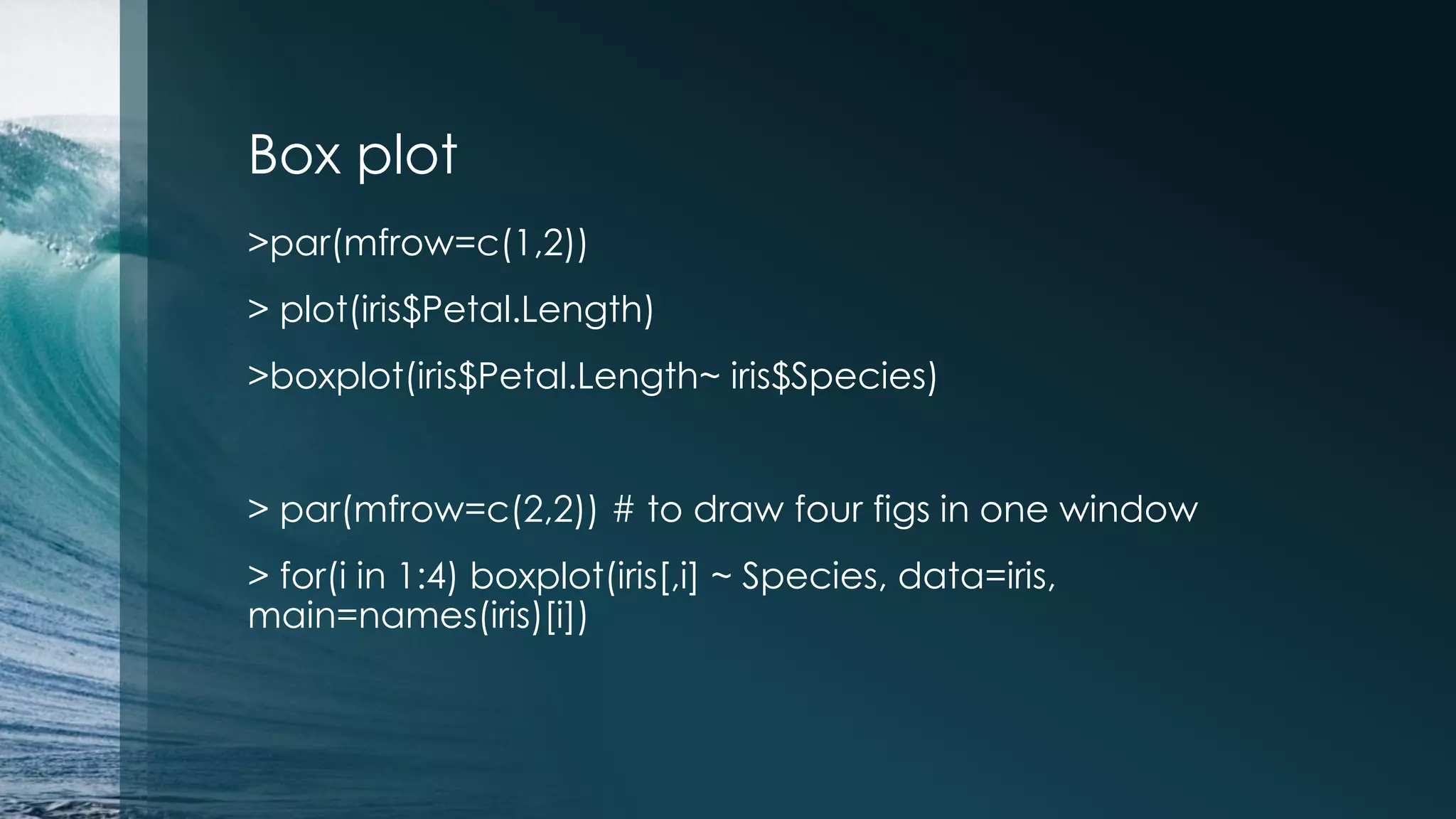 Box plot >par(mfrow=c(1,2)) > plot(iris$Petal.Length) >boxplot(iris$Petal.Length~ iris$Species) > par(mfrow=c(2,2)) # to draw four figs in one window > for(i in 1:4) boxplot(iris[,i] ~ Species, data=iris, main=names(iris)[i]) 