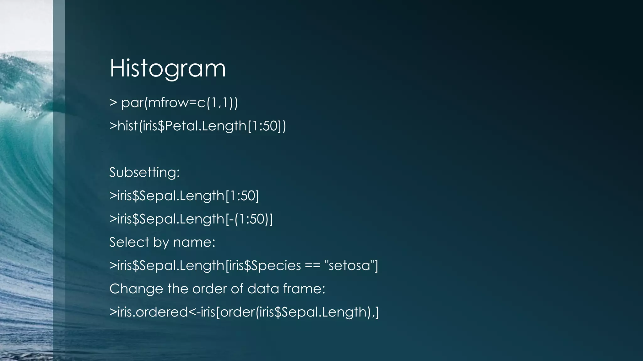 Histogram > par(mfrow=c(1,1)) >hist(iris$Petal.Length[1:50]) Subsetting: >iris$Sepal.Length[1:50] >iris$Sepal.Length[-(1:50)] Select by name: >iris$Sepal.Length[iris$Species == "setosa"] Change the order of data frame: >iris.ordered<-iris[order(iris$Sepal.Length),] 