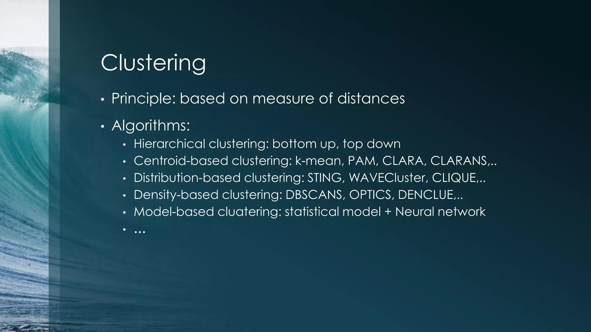 Clustering • Principle: based on measure of distances • Algorithms: • Hierarchical clustering: bottom up, top down • Centroid-based clustering: k-mean, PAM, CLARA, CLARANS,.. • Distribution-based clustering: STING, WAVECluster, CLIQUE,.. • Density-based clustering: DBSCANS, OPTICS, DENCLUE,.. • Model-based cluatering: statistical model + Neural network • … 
