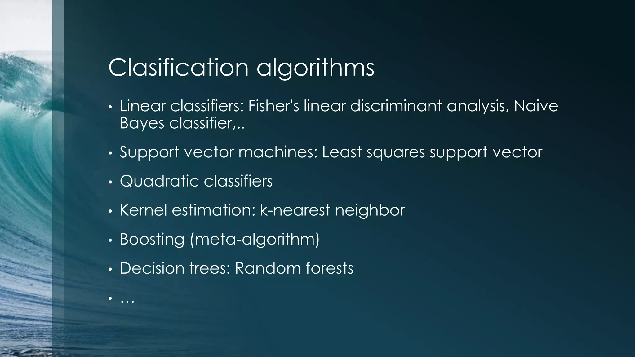 Clasification algorithms • Linear classifiers: Fisher's linear discriminant analysis, Naive Bayes classifier,.. • Support vector machines: Least squares support vector • Quadratic classifiers • Kernel estimation: k-nearest neighbor • Boosting (meta-algorithm) • Decision trees: Random forests • … 