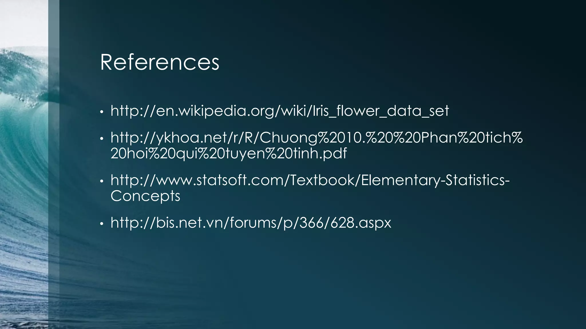 References • http://en.wikipedia.org/wiki/Iris_flower_data_set • http://ykhoa.net/r/R/Chuong%2010.%20%20Phan%20tich% 20hoi%20qui%20tuyen%20tinh.pdf • http://www.statsoft.com/Textbook/Elementary-Statistics- Concepts • http://bis.net.vn/forums/p/366/628.aspx 