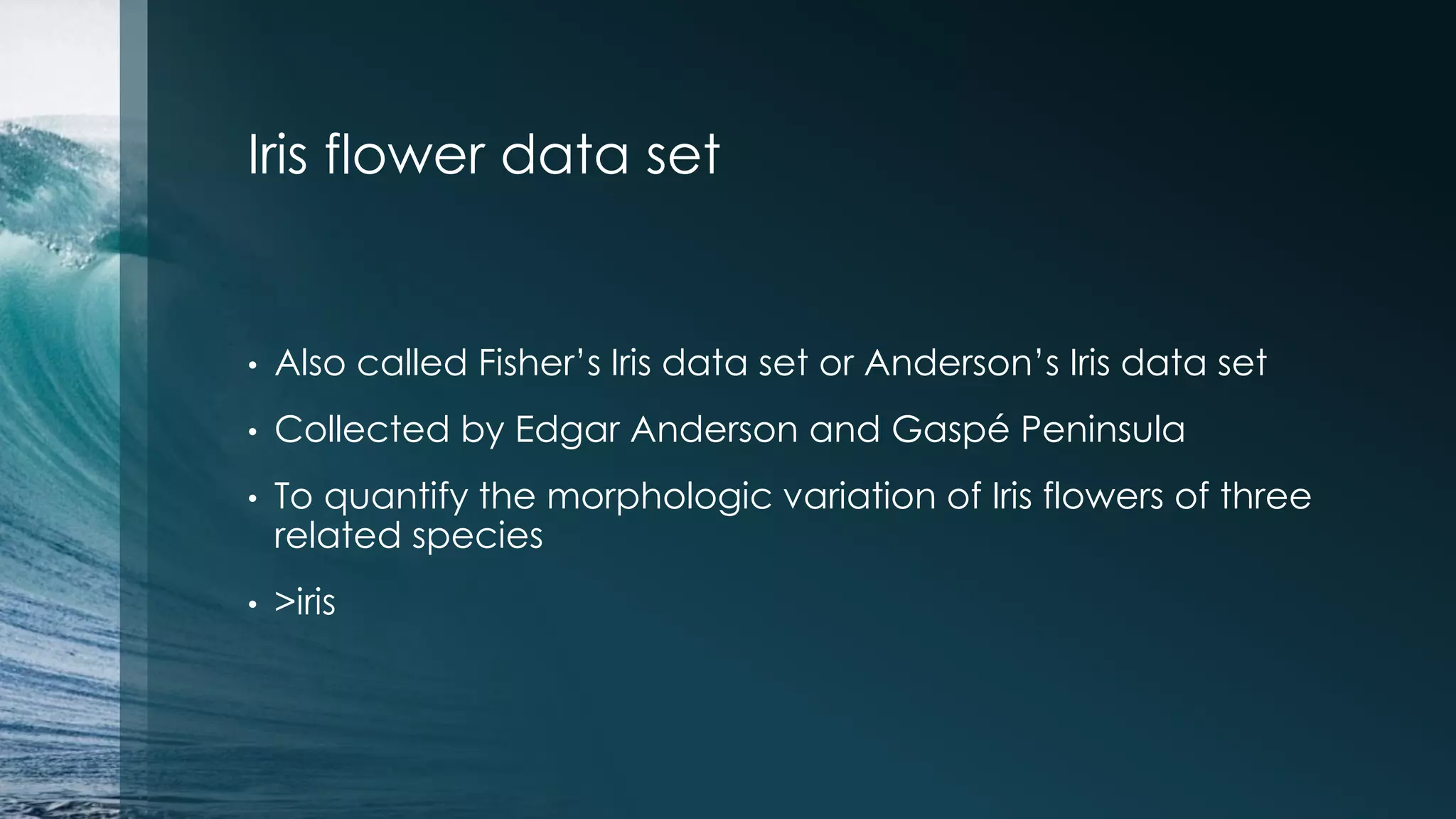 Iris flower data set • Also called Fisher’s Iris data set or Anderson’s Iris data set • Collected by Edgar Anderson and Gaspé Peninsula • To quantify the morphologic variation of Iris flowers of three related species • >iris 