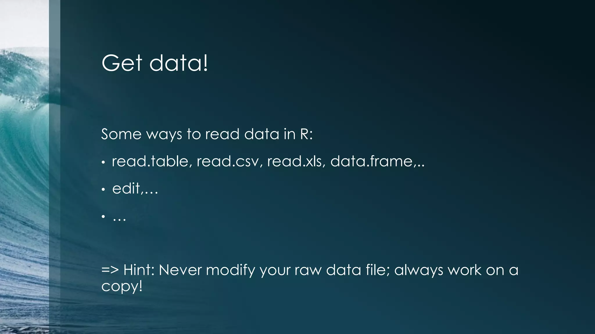Get data! Some ways to read data in R: • read.table, read.csv, read.xls, data.frame,.. • edit,… • … => Hint: Never modify your raw data file; always work on a copy! 