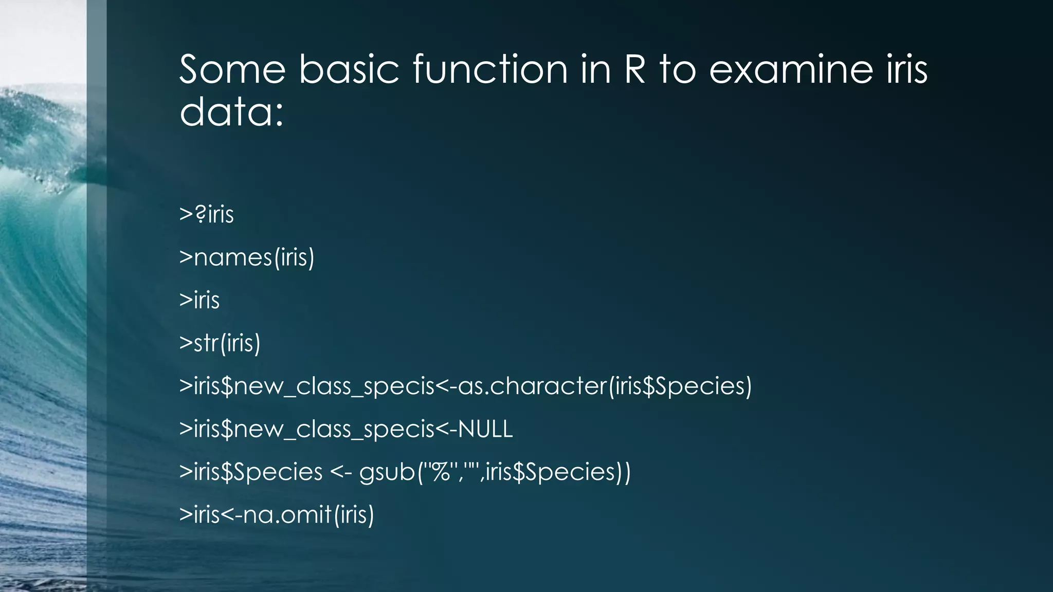 Some basic function in R to examine iris data: >?iris >names(iris) >iris >str(iris) >iris$new_class_specis<-as.character(iris$Species) >iris$new_class_specis<-NULL >iris$Species <- gsub("%","",iris$Species)) >iris<-na.omit(iris) 