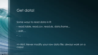 Get data!
Some ways to read data in R:
• read.table, read.csv, read.xls, data.frame,..
• edit,…
• …
=> Hint: Never modify your raw data file; always work on a
copy!
 