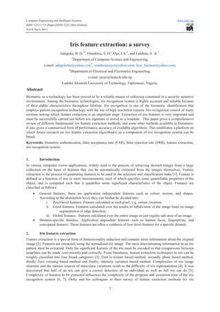 Computer Engineering and Intelligent Systems www.iiste.org
ISSN 2222-1719 (Paper) ISSN 2222-2863 (Online)
Vol.4, No.9, 2013
7
Iris feature extraction: a survey
Adegoke, B. O.1*
, Omidiora, E. O1
, Ojo, J.A.2
, and Falohun, S. A. 1
.
1
Department of Computer Science and Engineering,
e-mail: adegokebo@yahoo.com*
; omidiorasayo@yahoo.com; leye_falohun@yahoo.com;
2
Department of Electrical and Electronics Engineering,
e-mail: jaojo@lautech.edu.ng
Ladoke Akintola University of Technology, Ogbomoso, Nigeria.
Abstract
Biometric as a technology has been proved to be a reliable means of enforcing constraint in a security sensitive
environment. Among the biometric technologies, iris recognition system is highly accurate and reliable because
of their stable characteristics throughout lifetime. Iris recognition is one of the biometric identification that
employs pattern recognition technology with the use of high resolution camera. Iris recognition consist of many
sections among which feature extraction is an important stage. Extraction of iris features is very important and
must be successfully carried out before iris signature is stored as a template. This paper gives a comprehensive
review of different fundamental iris feature extraction methods, and some other methods available in literatures.
It also gives a summarised form of performance accuracy of available algorithms. This establishes a platform on
which future research on iris feature extraction algorithm(s) as a component of iris recognition system can be
based.
Keywords: biometric authentication, false acceptance rate (FAR), false rejection rate (FRR), feature extraction,
iris recognition system.
1. Introduction
In various computer vision applications, widely used is the process of retrieving desired images from a large
collection on the basis of features that can be automatically extracted from the images themselves. Feature
extraction is the process of generating features to be used in the selection and classification tasks [1]. Feature is
defined as a function of one or more measurements, each of which specifies some quantifiable properties of the
object, and is computed such that it quantifies some significant characteristics of the object. Features are
classified as follows:
· General features: these are application independent features such as colour, texture, and shapes.
According to the abstraction level, they can further be divided into:
i. Pixel-level features: Feature calculated at each pixel, e.g. colour, location.
ii. Local features: Features calculated over the results of subdivision of the image band on image
segmentation or edge detection.
iii. Global features: features calculated over the entire image or just regular sub-area of an image.
· Domain-specific features: Application dependent features such as human faces, fingerprints, and
conceptual features. These features are often a synthesis of low-level features for a specific domain.
2. Iris features extraction
Feature extraction is a special form of dimensionality reduction and contains more information about the original
image [2]. Features are extracted, using the normalized iris image. The most discriminating information in an iris
pattern must be extracted. Only the significant features of the iris must be encoded so that comparisons between
templates can be made conveniently and correctly. From literatures, feature extraction techniques in iris can be
roughly classified into four broad categories [3]. First is texture based method, secondly phase based method,
thirdly Zero crossing based method and finally, intensity variation based method. Complexities of iris image
structure and the various sources of intra-class variations result in the difficulty of iris representation [4]. It was
discovered that half of an iris can give a correct detection of an individual as well as full iris can do [5].
Complexity of features to be extracted influences the complexity of the program and execution time of the iris
recognition system [6, 7]. Dolly and his colleagues in their survey of feature extraction methods for iris
 