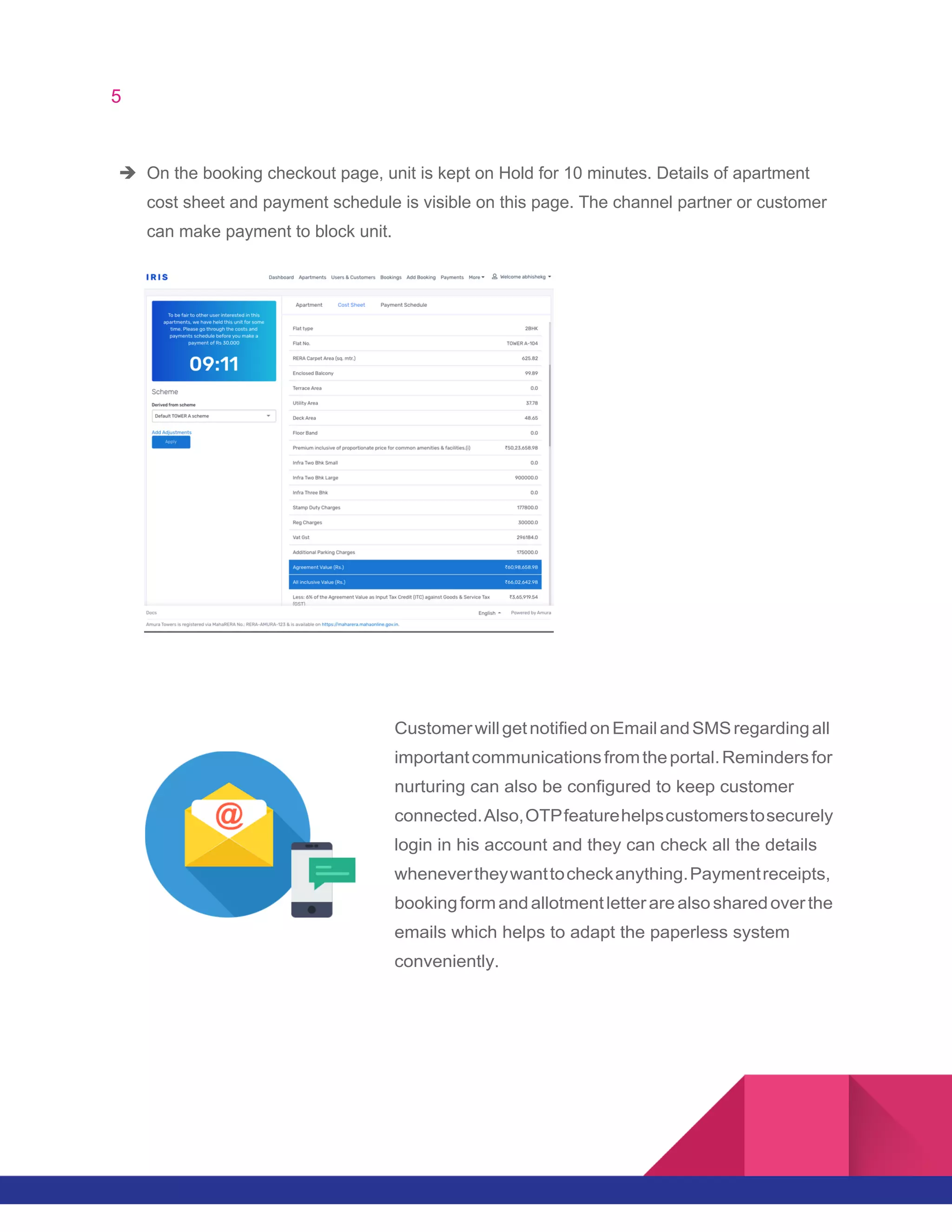 5
è On the booking checkout page, unit is kept on Hold for 10 minutes. Details of apartment
cost sheet and payment schedule is visible on this page. The channel partner or customer
can make payment to block unit.
CustomerwillgetnotifiedonEmailandSMSregardingall
importantcommunicationsfromtheportal.Remindersfor
nurturing can also be configured to keep customer
connected.Also,OTPfeaturehelpscustomerstosecurely
login in his account and they can check all the details
whenevertheywanttocheckanything.Paymentreceipts,
bookingformandallotmentletterarealsosharedoverthe
emails which helps to adapt the paperless system
conveniently.
 