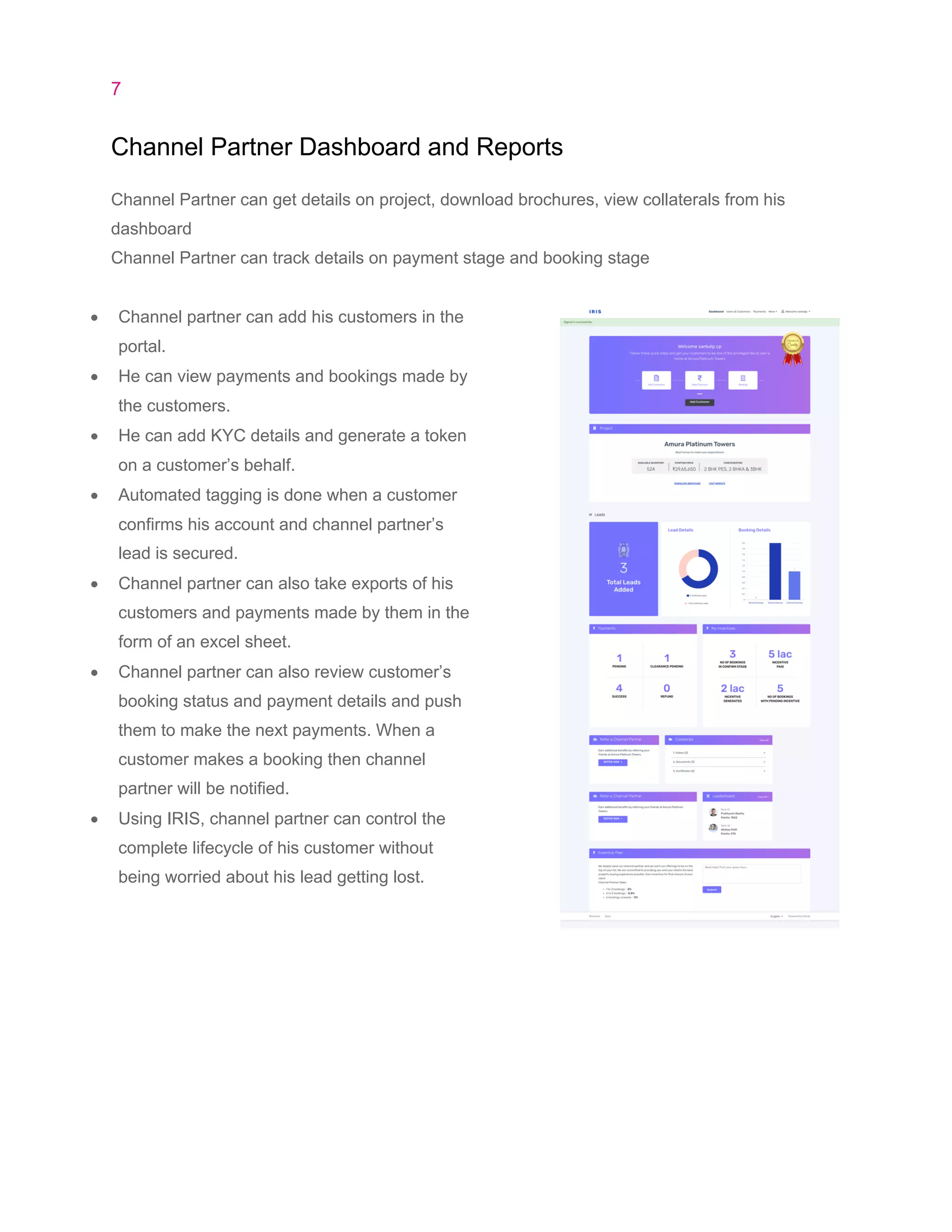 7
Channel Partner Dashboard and Reports
Channel Partner can get details on project, download brochures, view collaterals from his
dashboard
Channel Partner can track details on payment stage and booking stage
• Channel partner can add his customers in the
portal.
• He can view payments and bookings made by
the customers.
• He can add KYC details and generate a token
on a customer’s behalf.
• Automated tagging is done when a customer
confirms his account and channel partner’s
lead is secured.
• Channel partner can also take exports of his
customers and payments made by them in the
form of an excel sheet.
• Channel partner can also review customer’s
booking status and payment details and push
them to make the next payments. When a
customer makes a booking then channel
partner will be notified.
• Using IRIS, channel partner can control the
complete lifecycle of his customer without
being worried about his lead getting lost.
 