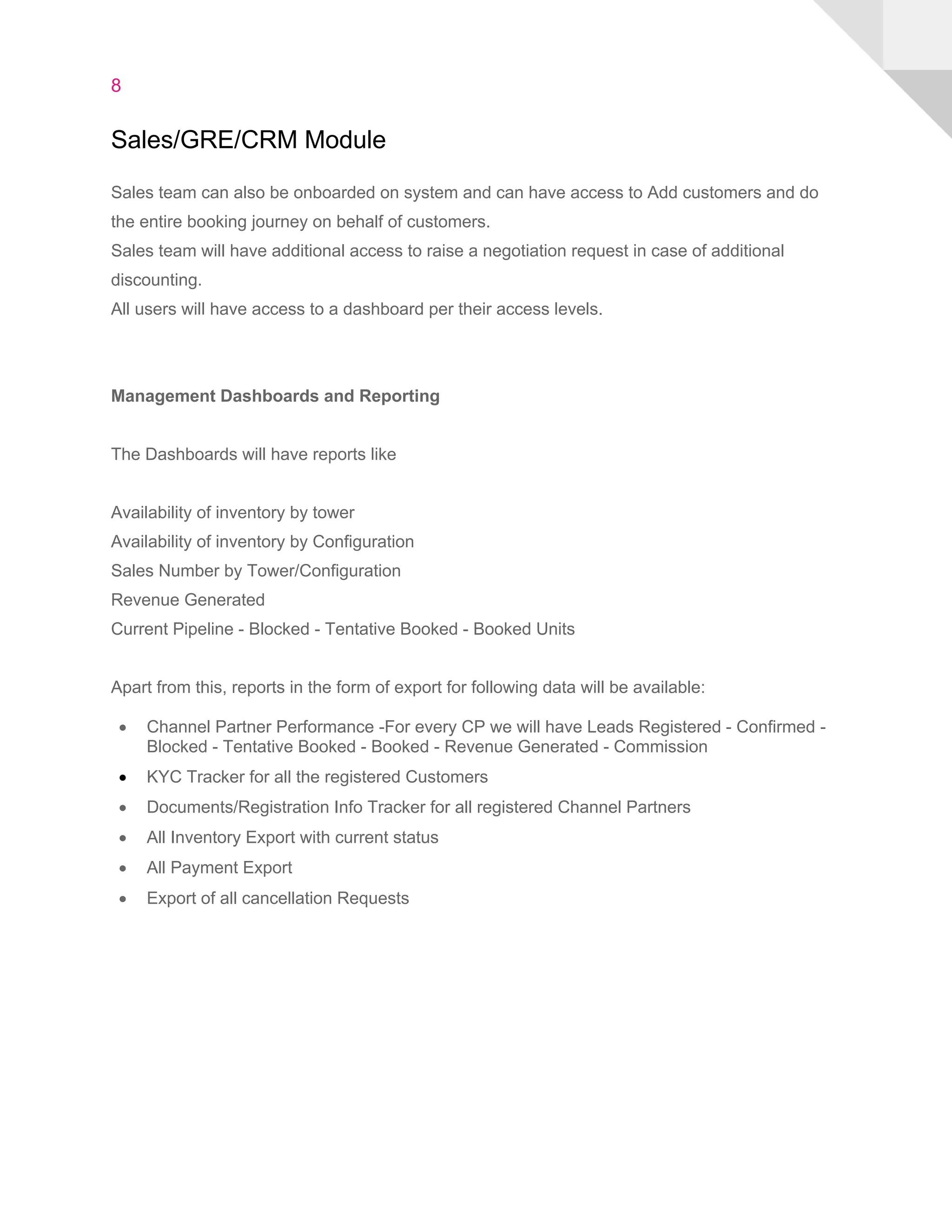 8
Sales/GRE/CRM Module
Sales team can also be onboarded on system and can have access to Add customers and do
the entire booking journey on behalf of customers.
Sales team will have additional access to raise a negotiation request in case of additional
discounting.
All users will have access to a dashboard per their access levels.
Management Dashboards and Reporting
The Dashboards will have reports like
Availability of inventory by tower
Availability of inventory by Configuration
Sales Number by Tower/Configuration
Revenue Generated
Current Pipeline - Blocked - Tentative Booked - Booked Units
Apart from this, reports in the form of export for following data will be available:
• Channel Partner Performance -For every CP we will have Leads Registered - Confirmed -
Blocked - Tentative Booked - Booked - Revenue Generated - Commission
• KYC Tracker for all the registered Customers
• Documents/Registration Info Tracker for all registered Channel Partners
• All Inventory Export with current status
• All Payment Export
• Export of all cancellation Requests
 