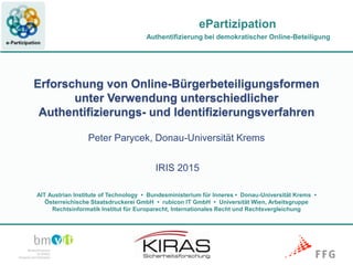 Authentifizierung bei demokratischer Online-Beteiligung
AIT Austrian Institute of Technology • Bundesministerium für Inneres • Donau-Universität Krems •
Österreichische Staatsdruckerei GmbH • rubicon IT GmbH • Universität Wien, Arbeitsgruppe
Rechtsinformatik Institut für Europarecht, Internationales Recht und Rechtsvergleichung
ePartizipation
Authentifizierung bei demokratischer Online-Beteiligung
Erforschung von Online-Bürgerbeteiligungsformen
unter Verwendung unterschiedlicher
Authentifizierungs- und Identifizierungsverfahren
Peter Parycek, Donau-Universität Krems
IRIS 2015
 